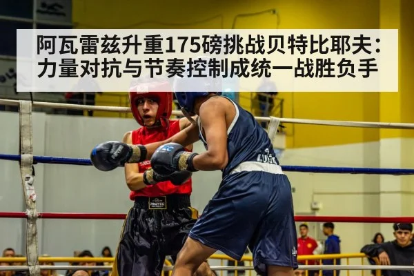 阿瓦雷兹升重175磅挑战贝特比耶夫:力量对抗与节奏控制成统一战胜负手